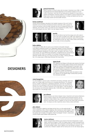pascal charmolu
                                       Pascal Charmolu is a French citizen who has lived in Stockholm since 1984. In 1990
                                       he graduated from the industrial department of the Swedish Academy of Art and
                                       Crafts in Stockholm. Since then he has freelanced as a designer for many clients in
                                       Sweden and elsewhere. Charmolu’s products in the Sagaform range are featured in the
                                       Project series, which has received great praise in Europe and beyond and has won
                                       many design awards and honourable mentions.


               lovisa wattman
               Trained industrial designer educated at the Swedish Academy of Arts and Crafts in
               Stockholm and at the Aarhus Architectural School in Denmark. With a passion for
               cuisine and cooking, Lovisa has fallen naturally into the art of designing kitchen and
               tableware. She has been active in this field since she completed her studies, first as
               an on-staff designer and since 1999 in her own design company.


                                                            moritz
                                                            Peter and Eva Moritz have had their design and crafts studio in
                                                            Lund in the south of Sweden since 1998. Their experience covers
                                                            most production methods and materials. Many of the products
                                                            are closely tied to human use, often in direct contact with the body,
                                                            such as cutlery, furniture and jewellery.



               lotta odelius
               In the spring of 2006, after ten years as an art director and graphic designer,
               Lotta Odelius established herself as an independent designer, primarily interested in
               creating patterns and products. Lotta strives to create functional products that will
               inspire and brighten everyday life. Her style is clean, yet playful, with roots in Scandi-
               navian design. Her series RETRO best exemplifies a straightforward yet reserved design
               reminiscent of the 1950’s and Sweden’s rich heritage of elaborately patterned
               tableware. RETRO invites you to an early morning cup of coffee, a relaxing afternoon
               tea, or to simply enjoy a coffee break whenever the mood strikes.



                                                             björk-forth
                                                             Pia O. Björklund and Magnus Forthmeiier were trained at the School
                                                             of Textiles at the University College of Borås and have worked with
                                                             fashion for a range of Swedish businesses for many years. Since

   DESIGNERS
                                                             1997, they have jointly run the Björk-Forth design studio, where
                                                             they carry out freelance assignments in textile and product design
                                                             for companies in Sweden and elsewhere.
                                                             In addition to freelancing, they also create new products in their
                                                             own collection for the Swedish design company Rotor, primarily
                                                             from stoneware and textile.


               matz borgström
               As a DJ he played in and ran clubs in Stockholm since being a teenager, which has
               given him a huge insight into the bar as an everyday phenomenon. As a designer
               he has a wealth of experience in developing glassware. And with this experience
               behind him he has designed CLUB for the discerning drinker who knows that the
               function of an item is at least as important as the right design. CLUB will appeal to
               the connoisseur and enthusiastic beginner alike. CLUB offers style, happiness and
               high quality all in one package. Enjoy!



                                        jon eliason
                                        Freelance product and interior designer living in Stockholm and trained at Beckmans
                                        School of Design. Eliasson has mainly worked with dinnerware products, but his
                                        credentials include children’s toys, furniture and home-interior makeovers for the
                                        television series Room Service. In addition, he has his own artistic glass and ceramic
                                        work. His designs are often inspired by nature, history, science and meals.



               ylva olsson
               Olsson is educated in applied art and design and her focus is on the ready laid table. A
               sense of playfulness is key in Olsson’s designing. After receiving her master’s degree in 2007
               at the University of Art and design in Helsinki, she is now running her own design studio in
               the southern part of Sweden. For Sagaform, Olsson has designed “Animal”, a series which
               consists of bowls where tradition meets present day.



                                        marie olofsson
                                        Product designer Marie Olofsson was trained at Danmarks Designskole in Copen-
                                        hagen, receiving her degree in 2004. Her degree project involved investigating and
                                        searching for special effects with transparent coloured glass. The result was a series
                                        of coloured tealight holders, which Sagaform has now decided to produce. She
                                        currently lives in Western Sweden with her family and runs her own design agency.



6 DESIGNERS
 