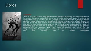 Libros
1. Hush Hush
Nora es una chica racional, muy aplicada en los estudios, atractiva, y esquiva con respecto a
los chicos. Compensa su carácter con el de su mejor amiga Vee, quien al contrario, es
extrovertida, vaga y vanidosa. Un día, durante la clase de biología, el profesor decide
cambiar a todos los alumnos de compañero de pupitre y Nora conoce a Patch. A partir de
este día la vida de Nora dará un vuelco inesperado. Patch parece conocer cosas de Nora
que solo su mas intima amiga sabe, se fija en cada detalle (incluyendo la marca de
nacimiento que ella tiene en la muñeca y hasta empieza a insinuarse en sus propios
pensamientos. Al principio Nora hace todo lo posible por volver con su
antigua compañera de pupitre, pero, a medida que pasa el tiempo, la chica se siente cada
vez mas intrigada por su nuevo compañero
 