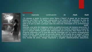 2. Crescendo
La esperada continuación de Hush, Hush.
¿Te atreves a sentir la química entre Nora y Patch? A pesar de su fascinante
relación con Patch y de haber sobrevivido a un intento de asesinato, la vida de
Nora dista mucho de ser perfecta. Patch está empezando a alejarse y Nora no
sabe si es por su bien o porque cada vez está más interesado en su archienemiga
Marcie Millar.
Además, una serie de imágenes sobre su padre la acosan de manera recurrente. A
medida que Nora se sumerge en el misterio de su muerte, comienza a sospechar
que su sangre nefilim puede estar relacionada con el asunto. Pero Patch no le da
ninguna respuesta, por lo que ella decide investigar por su cuenta, arriesgándose
hasta el límite. ¿Qué verdad se esconde detrás de la muerte de su padre? ¿Puede
contar con Patch o éste le oculta secretos más oscuros de lo que ella imagina?
Una novela de amor, intriga trepidante y ángeles diabólicamente seductores.
 