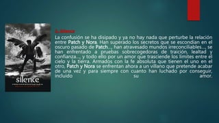 3. Silence
La confusión se ha disipado y ya no hay nada que perturbe la relación
entre Patch y Nora. Han superado los secretos que se escondían en el
oscuro pasado de Patch…, han atravesado mundos irreconciliables…, se
han enfrentado a pruebas sobrecogedoras de traición, lealtad y
confianza…, y todo ello por un amor que trasciende los límites entre el
cielo y la tierra. Armados con la fe absoluta que tienen el uno en el
otro, Patch y Nora se enfrentan ahora a un villano que pretende acabar
de una vez y para siempre con cuanto han luchado por conseguir,
incluido su amor.
 
