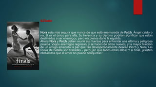 4.Finale
Nora esta más segura que nunca de que está enamorada de Patch, Ángel caído o
no, él es el único para ella, Su herencia y su destino podrían significar que están
destinados a ser enemigos, pero no piensa darle la espalda.
Ahora Nora y Patch deben reunir sus fuerzas para enfrentar una última y peligrosa
prueba. Viejos enemigos regresan, y se hacen de otros nuevos, y la mayor traición
de un amigo amenaza la paz que tan desesperadamente desean Patch y Nora. Las
líneas de batalla son trazadas – pero ¿en qué lados están ellos? Y al final, ¿existen
obstáculos que el amor no puede conquistar?
 