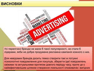 Усі перелічені бренди не мали б такої популярності, не стали б
лідерами, якби не добре продумана рекламна кампанія кожного з них.
Для невідомих брендів досить тяжко створити такі ж потужні
психологічні повідомлення для покупців, зберегти ідеї повідомлень
свіжими та актуальними протягом довгого періоду часу, проте це є
найефективнішим шляхом створення лояльності споживачів і вигідних
ВИСНОВКИ
 