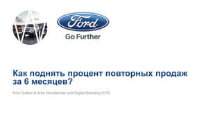 Ford Sollers & Actis Wunderman для Digital Branding 2015
Как поднять процент повторных продаж
за 6 месяцев?
 
