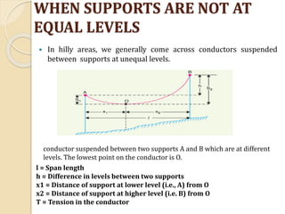 WHEN SUPPORTS ARE NOT AT
EQUAL LEVELS
 In hilly areas, we generally come across conductors suspended
between supports at unequal levels.
conductor suspended between two supports A and B which are at different
levels. The lowest point on the conductor is O.
l = Span length
h = Difference in levels between two supports
x1 = Distance of support at lower level (i.e., A) from O
x2 = Distance of support at higher level (i.e. B) from O
T = Tension in the conductor
 