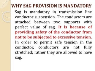 WHY SAG PROVISION IS MANDATORY
Sag is mandatory in transmission line
conductor suspension. The conductors are
attached between two supports with
perfect value of sag. It is because of
providing safety of the conductor from
not to be subjected to excessive tension.
In order to permit safe tension in the
conductor, conductors are not fully
stretched; rather they are allowed to have
sag.
 