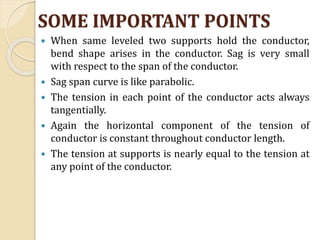 SOME IMPORTANT POINTS
 When same leveled two supports hold the conductor,
bend shape arises in the conductor. Sag is very small
with respect to the span of the conductor.
 Sag span curve is like parabolic.
 The tension in each point of the conductor acts always
tangentially.
 Again the horizontal component of the tension of
conductor is constant throughout conductor length.
 The tension at supports is nearly equal to the tension at
any point of the conductor.
 