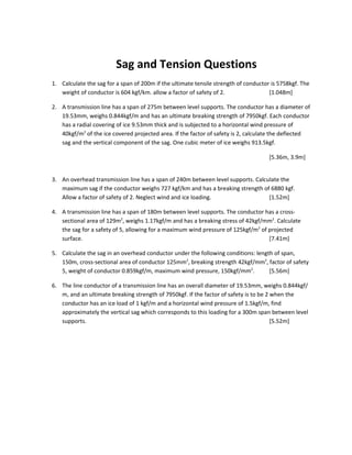 Sag and Tension Questions
1. Calculate the sag for a span of 200m if the ultimate tensile strength of conductor is 5758kgf. The
   weight of conductor is 604 kgf/km. allow a factor of safety of 2.                 [1.048m]

2. A transmission line has a span of 275m between level supports. The conductor has a diameter of
   19.53mm, weighs 0.844kgf/m and has an ultimate breaking strength of 7950kgf. Each conductor
   has a radial covering of ice 9.53mm thick and is subjected to a horizontal wind pressure of
   40kgf/m2 of the ice covered projected area. If the factor of safety is 2, calculate the deflected
   sag and the vertical component of the sag. One cubic meter of ice weighs 913.5kgf.

                                                                                     [5.36m, 3.9m]


3. An overhead transmission line has a span of 240m between level supports. Calculate the
   maximum sag if the conductor weighs 727 kgf/km and has a breaking strength of 6880 kgf.
   Allow a factor of safety of 2. Neglect wind and ice loading.                  [1.52m]

4. A transmission line has a span of 180m between level supports. The conductor has a cross-
   sectional area of 129m2, weighs 1.17kgf/m and has a breaking stress of 42kgf/mm2. Calculate
   the sag for a safety of 5, allowing for a maximum wind pressure of 125kgf/m2 of projected
   surface.                                                                        [7.41m]

5. Calculate the sag in an overhead conductor under the following conditions: length of span,
   150m, cross-sectional area of conductor 125mm2, breaking strength 42kgf/mm2, factor of safety
   5, weight of conductor 0.859kgf/m, maximum wind pressure, 150kgf/mm2.           [5.56m]

6. The line conductor of a transmission line has an overall diameter of 19.53mm, weighs 0.844kgf/
   m, and an ultimate breaking strength of 7950kgf. If the factor of safety is to be 2 when the
   conductor has an ice load of 1 kgf/m and a horizontal wind pressure of 1.5kgf/m, find
   approximately the vertical sag which corresponds to this loading for a 300m span between level
   supports.                                                                           [5.52m]
 
