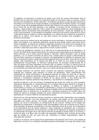 En geofísica, se descubrió la tectónica de placas (una serie de correas transmisoras bajo la
superficie de la Tierra que portan los continentes desde su nacimiento hasta su muerte, a razón
de unos dos centímetros y medio cada año). La tectónica de placas es esencial para entender la
naturaleza y la historia de las masas terrestres y la topografía de los fondos marinos. Ha surgido
un nuevo campo de la geología planetaria donde cabe comparar las masas terrestres y el interior
de la Tierra con los de otros planetas y sus satélites. La química de los minerales en otros
mundos —determinada a distancia o bien a partir de muestras traídas por naves espaciales o de
meteoritos ahora reconocidos como procedentes de otros planetas— puede ser cotejada con la
de las rocas terrestres. La sismología ha sondeado la estructura del interior profundo de la Tierra
y descubierto bajo la corteza un manto semilíquido y un núcleo de hierro líquido en la periferia y
sólido en el centro, cuyo estudio es vital para conocer los procesos que condujeron a la
formación del planeta.
Algunas extinciones masivas de la vida pasada son ahora atribuidas a inmensas emanaciones del
manto que llegaron a la superficie generando mares de lava donde antaño hubo tierra firme.
Otras se debieron al impacto de cometas o asteroides próximos a la Tierra que incendiaron los
cielos y transformaron el clima. En el siglo XXI deberíamos al menos hacer un inventario de
cometas y asteroides para saber si alguno lleva inscrito nuestro nombre.
Un motivo de satisfacción científica en el siglo XX es el descubrimiento de la naturaleza y la
función del ADN (ácido desoxirribonucleico), la molécula clave responsable de la herencia en los
seres humanos y en la mayor parte de plantas y animales. Hemos aprendido a leer el código
genético y, en un número creciente de seres vivos, trazado todos los genes y determinado de
qué funciones orgánicas se encarga la mayoría. Los especialistas en genética se preparan para
trazar el genoma humano, hazaña de enorme potencial tanto para el bien como para el mal. El
aspecto más significativo de la historia del ADN es el hecho de que ahora se consideren
perfectamente comprensibles, en términos fisicoquímicos, los procesos fundamentales de la
vida. No parece que haya implicados una fuerza vital, un espíritu, un alma. Lo mismo ocurre en
neurofisiología: todavía de modo impreciso, la mente parece ser la expresión de los 100 billones
de conexiones neuronales del cerebro, más unos cuantos elementos químicos simples.
La biología molecular nos permite ahora comparar dos especies cualesquiera, gen por gen,
molécula por molécula, para descubrir su grado de parentesco. Estos experimentos han
demostrado de modo concluyente la semejanza profunda de todos los seres de la Tierra y
confirmado las relaciones generales antes propuestas por la biología evolutiva. Por ejemplo,
hombres y chimpancés comparten el 99,6% de sus genes activos, lo que ratifica que los
chimpancés son nuestros parientes más próximos, y que tenemos un antepasado común.
Durante el siglo XX, y por vez primera, investigadores de campo han vivido con otros primates,
observando atentamente su comportamiento en su hábitat natural para descubrir la piedad, la
perspicacia, la ética, la guerra de guerrillas, la política, el empleo y la fabricación de
herramientas, la música, un nacionalismo rudimentario y muchas otras características a las que
antes se juzgaba únicamente humanas. Prosigue el debate sobre la capacidad lingüística de los
chimpancés, pero en Atlanta hay un bonobo (un «chimpancé pigmeo») de nombre Kanzi que
utiliza con soltura un lenguaje simbólico de varios centenares de caracteres, y que, además, ha
aprendido por sí mismo a fabricar herramientas de piedra.
Muchos de los más asombrosos avances recientes en química están relacionados con la biología,
pero voy a mencionar uno cuya significación es mucho más amplia: se ha comprendido la
naturaleza del enlace químico, las fuerzas cuánticas determinantes de las asociaciones de
átomos, así como la intensidad y la configuración de las uniones. También se ha sabido que
aplicando las radiaciones a atmósferas nada recomendables (como las primitivas de la Tierra y
otros planetas) se generan aminoácidos y diversos elementos clave de la vida. En el laboratorio
se ha descubierto que los ácidos nucleicos y otras moléculas se multiplican por sí mismos y
reproducen sus mutaciones. En consecuencia, el siglo XX ha registrado un progreso sustancial en
la comprensión del origen de la vida. Buena parte de la biología se puede reducir a la química, y
mucho de ésta, a la física. Aún no existe una seguridad completa, pero el hecho de que haya
algo de verdad en ello, por poco que sea, constituye un atisbo importantísimo sobre la
naturaleza del universo.
La física y la química, con la ayuda de los ordenadores más potentes de la Tierra, han tratado de
determinar el clima y la circulación atmosférica general del planeta a lo largo del tiempo. Este



                                                                                               116
 