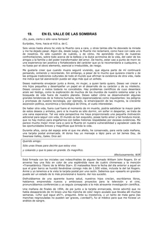 19.          EN EL VALLE DE LAS SOMBRAS
¿Es, pues, cierto o sólo vana fantasía?
Eurípides, Yone, hacia el 410 a. de C.
Seis veces hasta ahora he visto la Muerte cara a cara, y otras tantas ella ha desviado la mirada
y me ha dejado pasar. Algún día, desde luego, la Muerte me reclamará, como hace con cada uno
de nosotros. Es sólo cuestión de cuándo, y de cómo. He aprendido mucho de nuestras
confrontaciones, sobre todo acerca de la belleza y la dulce acrimonia de la vida, del valor de los
amigos y la familia y del poder transformador del amor. De hecho, estar casi a punto de morir es
una experiencia tan positiva y fortalecedora del carácter que yo la recomendaría a cualquiera, si
no fuese por el obvio elemento, esencial e irreductible, de riesgo.
Me gustaría creer que cuando muera seguiré viviendo, que alguna parte de mí continuará
pensando, sintiendo y recordando. Sin embargo, a pesar de lo mucho que quisiera creerlo y de
las antiguas tradiciones culturales de todo el mundo que afirman la existencia de otra vida, nada
me indica que tal aseveración pueda ser algo más que un anhelo.
Deseo realmente envejecer junto a Annie, mi mujer, a quien tanto quiero. Deseo ver crecer a
mis hijos pequeños y desempeñar un papel en el desarrollo de su carácter y de su intelecto.
Deseo conocer a nietos todavía no concebidos. Hay problemas científicos de cuyo desenlace
ansío ser testigo, como la exploración de muchos de los mundos de nuestro sistema solar y la
búsqueda de vida fuera de nuestro planeta. Deseo saber cómo se desenvolverán algunas
grandes tendencias de la historia humana, tanto esperanzadoras como inquietantes: los peligros
y promesas de nuestra tecnología, por ejemplo, la emancipación de las mujeres, la creciente
ascensión política, económica y tecnológica de China, el vuelo interestelar.
De haber otra vida, fuera cual fuere el momento de mi muerte, podría satisfacer la mayor parte
de estos deseos y anhelos, pero si la muerte es sólo dormir, sin soñar ni despertar, se trata de
una vana esperanza. Tal vez esta perspectiva me haya proporcionado una pequeña motivación
adicional para seguir con vida. El mundo es tan exquisito, posee tanto amor y tal hondura moral,
que no hay motivo para engañarnos con bellas historias respaldadas por escasas evidencias. Me
parece mucho mejor mirar cara a cara la Muerte en nuestra vulnerabilidad y agradecer cada día
las oportunidades breves y magníficas que brinda la vida.
Durante años, cerca del espejo ante el que me afeito, he conservado, para verla cada mañana,
una tarjeta postal enmarcada. Al dorso hay un mensaje a lápiz para un tal James Day, de
Swansea Valley, Gales. Dice así:

Querido amigo:
Sólo unas líneas para decirte que estoy vivo
y coleando y que lo paso en grande. Es magnífico.
                                                                            Afectuosamente, WJR

Está firmada con las iniciales casi indescifrables de alguien llamado William John Rogers. En el
anverso hay una foto en color de una espléndida nave de cuatro chimeneas y la mención
«Transatlántico Titanic de la White Star». El matasellos lleva la fecha del día anterior a aquel en
que el gran barco se hundió llevándose consigo más de 1.500 vidas, incluida la del tal Rogers.
Annie y yo tenemos a la vista la tarjeta postal por una razón. Sabemos que «pasarlo en grande»
puede ser un estado de lo más provisional e ilusorio. Así nos sucedió.
Disfrutábamos de una aparente buena salud, nuestros hijos crecían, escribíamos libros,
habíamos emprendido nuevos y ambiciosos proyectos para la televisión y el cine,
pronunciábamos conferencias y yo seguía consagrado a la más atrayente investigación científica.
Una mañana de finales de 1994, de pie junto a la tarjeta enmarcada, Annie advirtió que no
había desaparecido de mi brazo una fea mancha de color negro azulado que llevaba allí muchas
semanas. «¿Por qué sigue ahí?», preguntó. Ante su insistencia, y un tanto de mala gana (las
manchas negrozuladas no pueden ser graves, ¿verdad?), fui al médico para que me hiciese un
análisis de sangre.
 