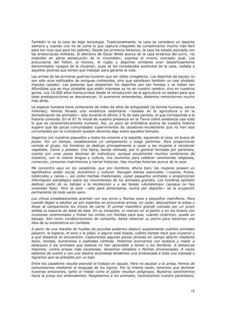 También lo es la caza de baja tecnología. Tradicionalmente, la caza se considera un deporte
siempre y cuando uno no se coma lo que captura (requisito de cumplimiento mucho más fácil
para los ricos que para los pobres). Desde los primeros faraones, la caza ha estado asociada con
las aristocracias militares. El aforismo de Oscar Wilde acerca de la caza británica del zorro, «lo
indecible en plena persecución de lo incomible», expresa el mismo concepto dual. Los
precursores del fútbol, el hockey, el rugby y deportes similares eran desdeñosamente
denominados «juegos de la chusma», pues se los consideraba sustitutos de la caza, vedada a
aquellos jóvenes que tenían que trabajar para ganarse la vida.
Las armas de las primeras guerras tuvieron que ser útiles cinegéticos. Los deportes de equipo no
son sólo ecos estilizados de antiguas contiendas, sino que satisfacen también un casi olvidado
impulso cazador. Las pasiones que despiertan los deportes son tan hondas y se hallan tan
difundidas que es muy probable que estén impresas ya no en nuestro cerebro, sino en nuestros
genes. Los 10.000 años transcurridos desde la introducción de la agricultura no bastan para que
tales predisposiciones se desvanezcan. Si queremos entenderlas, debemos remontarnos mucho
más atrás.
La especie humana tiene centenares de miles de años de antigüedad (la familia humana, varios
millones). Hemos llevado una existencia sedentaria —basada en la agricultura y en la
domesticación de animales— sólo durante el último 3 % de este periodo, el que corresponde a la
historia conocida. En el 97 % inicial de nuestra presencia en la Tierra cobró existencia casi todo
lo que es característicamente humano. Así, un poco de aritmética acerca de nuestra historia
sugiere que las pocas comunidades supervivientes de cazadores-recolectores que no han sido
corrompidas por la civilización pueden decirnos algo sobre aquellos tiempos.
Vagamos con nuestros pequeños y todos los enseres a la espalda, siguiendo la caza, en busca de
pozas. Por un tiempo, establecemos un campamento y luego partimos. Para proporcionar
comida al grupo, los hombres se dedican principalmente a cazar y las mujeres a recolectar
vegetales. Carne y patatas. Una típica, banda nómada, por lo general formada por parientes,
cuenta con unas pocas docenas de individuos; aunque anualmente muchos centenares de
nosotros, con la misma lengua y cultura, nos reunimos para celebrar ceremonias religiosas,
comerciar, concertar matrimonios y narrar historias. Hay muchas historias acerca de la caza.
Me concentro aquí en los cazadores, que son hombres. Ahora bien, las mujeres poseen un
significativo poder social, económico y cultural. Recogen bienes esenciales —nueces, frutos,
tubérculos y raíces—, así como hierbas medicinales, cazan pequeños animales y proporcionan
información estratégica sobre los movimientos de los animales grandes. Los hombres también
dedican parte de su tiempo a la recolección y a las tareas «domésticas» (aunque no hay
viviendas fijas). Pero la caza —sólo para alimentarse, nunca por deporte— es la ocupación
permanente de todo varón sano.
Los chicos preadolescentes acechan con sus arcos y flechas aves y pequeños mamíferos. Para
cuando llegan a adultos ya son expertos en procurarse armas, en cazar, descuartizar la presa y
llevar al campamento los trozos de carne. El primer mamífero grande cobrado por un joven
señala la mayoría de edad de éste. En su iniciación, lo marcan en el pecho o en los brazos con
incisiones ceremoniales y frotan los cortes con hierbas para que, cuando cicatricen, quede un
tatuaje. Son como condecoraciones de campaña; basta observar su pecho para hacernos una
idea de su experiencia en combate.
A partir de una maraña de huellas de pezuñas podemos deducir exactamente cuántos animales
pasaron, la especie, el sexo y la edad, si alguno está lisiado, cuánto tiempo hace que cruzaron y
a qué distancia se encuentran. Capturamos algunas piezas jóvenes en campo abierto mediante
lazos, hondas, bumeranes o pedradas certeras. Podemos acercarnos con audacia y matar a
estacazos a los animales que todavía no han aprendido a temer a los hombres. A distancias
mayores, contra presas más cautelosas, lanzamos venablos o flechas envenenadas. A veces
estamos de suerte y con una diestra acometida tendemos una emboscada a toda una manada o
logramos que se precipite por un tajo.
Entre los cazadores resulta esencial el trabajo en equipo. Para no asustar a la presa, hemos de
comunicarnos mediante el lenguaje de los signos. Por la misma razón, tenemos que dominar
nuestras emociones; tanto el miedo como el júbilo resultan peligrosos. Nuestros sentimientos
hacia la presa son ambivalentes. Respetamos a los animales, reconocemos nuestro parentesco,



                                                                                               18
 