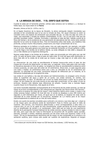 4. LA MIRADA DE DIOS , Y EL GRIFO QUE GOTEA
Cuando te alzas por el horizonte oriental, colmas cada comarca con tu belleza [...]. Aunque te
halles lejos, tus rayos están en la Tierra
Eknatón, Himno al Sol (h. 1370 a. de C.)
En el Egipto faraónico de la época de Eknatón, la ahora extinguida religión monoteísta que
adoraba al Sol consideraba que la luz era la mirada de Dios. Por aquel entonces la visión se
concebía como una especie de emanación que procedía del ojo. La vista era algo así como un
radar, que alcanzaba y tocaba los objetos contemplados. El Sol —sin el cual poco más que las
estrellas resultaba visible— bañaba, iluminaba y calentaba el valle del Nilo. Habida cuenta de la
física del tiempo y de la existencia de una generación de adoradores del Sol, tenía cierto sentido
describir la luz como la mirada de Dios. Tres mil trescientos años más tarde, una metáfora más
profunda, aunque mucho más prosaica, proporciona una mejor comprensión de la luz.
Estamos sentados en la bañera y el grifo gotea. Una vez cada segundo, por ejemplo, una gota
cae en la tina. Esta gota genera una onda que se extiende formando un círculo perfecto y bello,
y cuando llega a los bordes de la bañera rebota. La onda reflejada es más débil y después de
uno o más rebotes ya no logramos distinguirla.
Nuevas ondas llegan a los límites de la bañera, cada una provocada por otra gota que cae del
grifo. Un pato de goma sube y baja al paso de cada onda. El nivel del agua está claramente un
poco más alto en la cresta de la onda que se mueve y algo más bajo en el valle entre dos
crestas.
La «frecuencia» de una onda es sencillamente el tiempo transcurrido entre el paso de dos
crestas por el punto de observación, en este caso, un segundo. Como cada gota crea una onda,
la frecuencia equivale al ritmo de goteo. La longitud de onda es sencillamente la distancia entre
crestas sucesivas, en este caso del orden de 10 centímetros. Ahora bien, si cada segundo pasa
una onda y median 10 centímetros entre una y otra, su velocidad es de 10 centímetros por
segundo. La velocidad de una onda, concluimos después de reflexionar por un instante, es la
frecuencia multiplicada por la longitud de onda.
Las ondas en una bañera y las olas del océano son bidimensionales; se propagan como círculos
sobre la superficie del agua a partir de un punto. Las ondas sonoras, en cambio, son
tridimensionales, es decir, se difunden por el aire en todas direcciones a partir de su punto de
origen. En las crestas de una onda sonora el aire está algo comprimido; en los valles, el aire se
enrarece. Nuestro oído detecta esas diferencias de presión. Cuanto más a menudo llegan
(cuanto mayor es la frecuencia), más agudo es el tono.
Los tonos musicales dependen exclusivamente de la frecuencia de las ondas sonoras. La nota do
mayor es el tono correspondiente a 263 vibraciones por segundo (los físicos dirían 263 hercios)*.
¿Cuál sería la longitud de onda del do mayor? ¿Qué distancia habría entre cresta y cresta si las
ondas sonoras fuesen visibles? Al nivel del mar, el sonido se desplaza a unos 340 metros por
segundo (1.224 kilómetros por hora). Al igual que en la bañera, la longitud de onda será la
velocidad de la onda dividida por la frecuencia, alrededor de 1,3 metros para el do mayor
(aproximadamente la estatura de un niño de nueve años).
Existe una suerte de acertijo concebido para confundir a la ciencia y que dice algo así: «¿Qué es
un do mayor para una persona sorda de nacimiento?» Pues lo mismo que para el resto de
nosotros: 263 hercios, una frecuencia determinada y única correspondiente a esta nota y a
ninguna otra. Si uno no es capaz de oírla directamente, puede percibirla de forma inequívoca
con un amplificador de sonido y un osciloscopio. Claro está que se trata de una experiencia
distinta de la percepción humana habitual de las ondas sonoras, porque emplea la vista en lugar
del oído, pero ¿qué más da? Toda la información se encuentra allí. Es posible captar acordes,
staccato, pizzicato y timbre. Podemos asociarla con las otras veces que hayamos «oído» el do
mayor. Tal vez la representación electrónica del do mayor no sea comparable en lo emotivo a la
sensación auditiva, pero incluso esto puede ser cuestión de experiencia. Dejando al margen


*
    Una octava por encima del do mayor es 526 hercios; dos octavas, 1.052 hercios, etc.
 