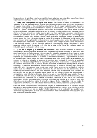 lentamente en la atmósfera del gran satélite hasta alcanzar su enigmática superficie. Quizá
sepamos entonces hasta dónde ha llegado Titán por el sendero de la vida.
3. ¿Hay vida inteligente en algún otro lugar? Las ondas de radio se desplazan a la
velocidad de la luz. Nada viaja más deprisa. Con la frecuencia adecuada atraviesan limpiamente
el espacio interestelar y las atmósferas planetarias. Si el mayor radiotelescopio terrestre
apuntase a un dispositivo equivalente en un planeta de otra estrella, aun separados por miles de
años luz, ambos instrumentos podrían escucharse mutuamente. Por todas estas razones
estamos utilizando radiotelescopios para ver si alguien intenta enviarnos un mensaje. Hasta
ahora no hemos encontrado nada seguro, pero se han registrado «sucesos» asombrosos,
señales que satisfacen todos los criterios para afirmar que son producto de una inteligencia
extraterrestre, menos uno: minutos, meses o años más tarde, volvemos a dirigir el telescopio al
mismo sector del cielo y la señal nunca se repite. El programa de búsqueda no ha hecho más
que comenzar. Una exploración verdaderamente concienzuda exigirá una o dos décadas. Si al
final se encuentra inteligencia extraterrestre, cambiará para siempre nuestra visión del universo
y de nosotros mismos, y si no hallamos nada tras una búsqueda larga y sistemática, quizá
podamos calibrar mejor la rareza y el valor de la vida en la Tierra. En cualquier caso, es
indudable que la exploración vale la pena.
4. ¿Cuál es el origen y el destino del universo? Para nuestro asombro, la astrofísica
moderna está a punto de llegar a revelaciones fundamentales sobre el origen, la naturaleza y el
destino del universo. Sabemos que éste se expande: todas las galaxias se alejan unas de otras
en lo que se conoce como flujo de Hubble, uno de los tres testimonios principales de la enorme
explosión que originó el universo (o al menos su encarnación presente). La gravedad de la Tierra
es suficiente para hacer volver una piedra lanzada al aire, pero no un cohete a la velocidad de
escape. Lo mismo es aplicable al universo: si contiene gran cantidad de materia, la gravedad
ejercida por ésta acabará por frenar la expansión, y el universo en expansión se transformará en
un universo en contracción; si no hay materia suficiente, la expansión proseguirá de manera
indefinida. La cantidad estimada de materia presente en el universo no basta para frenar la
expansión, pero hay razones para pensar que podría haber una enorme cantidad de materia
oscura que no delataría su presencia emitiendo luz en beneficio de los astrónomos. Si la
expansión del universo resulta ser sólo temporal, dejará paso en definitiva a un universo en
contracción; de ser así, el universo podría pasar por un número infinito de expansiones y
contracciones y ser infinitamente viejo. Un universo así no necesita haber sido creado. Siempre
ha estado ahí. Por otro lado, si no bastase la materia existente para invertir la expansión, este
hecho resultaría coherente con la idea de un universo creado de la nada. Éstas son cuestiones
profundas y difíciles que cada cultura humana ha tratado de abordar a su manera, pero sólo
ahora tenemos expectativas reales de encontrar algunas de las respuestas, y no por medio de
suposiciones o historias, sino a través de observaciones auténticas, repetibles y comprobables.
Creo que existe una posibilidad razonable de que en la próxima década o la siguiente surjan
revelaciones asombrosas en estos cuatro campos. Repito que hay muchas otras cuestiones en la
astronomía moderna por las que pudiera haber optado, pero la predicción que puedo hacer
ahora con seguridad plena es que los descubrimientos más sorprendentes serán aquellos que
hoy ni siquiera podemos prever.




                                                                                              32
 