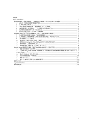 índice
Miles de millones................................................................................................................................................ 2
  primera parte LA FUERZA Y LA BELLEZA DE LA CUANTIFICACIÓN................................................ 5
     1. MILES Y MILES DE MILLONES.................................................................................................... 6
     2. EL AJEDREZ PERSA ..................................................................................................................... 10
     3. LOS CAZADORES DE LA NOCHE DEL LUNES........................................................................ 16
     4. LA MIRADA DE DIOS , Y EL GRIFO QUE GOTEA................................................................. 22
     5. CUATRO PREGUNTAS CÓSMICAS............................................................................................ 29
     6. TANTOS SOLES, TANTOS MUNDOS ......................................................................................... 33
  segunda parte ¿QUÉ CONSERVAN LOS CONSERVADORES? .............................................................. 37
     7. EL MUNDO QUE LLEGÓ POR CORREO .................................................................................... 38
     8. EL MEDIO AMBIENTE: ¿DÓNDE RADICA LA PRUDENCIA?................................................ 41
     9. CRESO Y CASANDRA .................................................................................................................. 46
     10.    FALTA UN PEDAZO DEL CIELO ............................................................................................ 49
     11.    EMBOSCADA: EL CALENTAMIENTO DEL MUNDO .......................................................... 57
     12.    HUIR DE LA EMBOSCADA...................................................................................................... 67
     13.    RELIGIÓN Y CIENCIA: UNA ALIANZA................................................................................. 76
  tercera parte ALLÍ DONDE CHOCAN CORAZONES Y MENTES.......................................................... 82
     14.    EL ENEMIGO COMÚN .............................................................................................................. 83
     15.    ABORTO: ¿ES POSIBLE TOMAR AL MISMO TIEMPO PARTIDO POR «LA VIDA» Y «LA
     ELECCIÓN»? .......................................................................................................................................... 91
     16.    LAS REGLAS DEL JUEGO........................................................................................................ 99
     17.    GETTYSBURG Y AHORA........................................................................................................106
     18.    EL SIGLO XX.............................................................................................................................113
     19.    EN EL VALLE DE LAS SOMBRAS .........................................................................................118
  EPÍLOGO....................................................................................................................................................123
  Agradecimientos..........................................................................................................................................127
  Referencias ..................................................................................................................................................128




                                                                                                                                                                 4
 