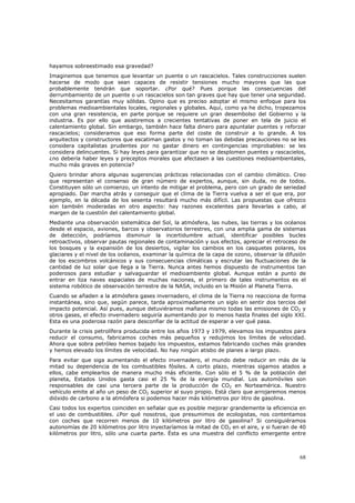 hayamos sobreestimado esa gravedad?
Imaginemos que tenemos que levantar un puente o un rascacielos. Tales construcciones suelen
hacerse de modo que sean capaces de resistir tensiones mucho mayores que las que
probablemente tendrán que soportar. ¿Por qué? Pues porque las consecuencias del
derrumbamiento de un puente o un rascacielos son tan graves que hay que tener una seguridad.
Necesitamos garantías muy sólidas. Opino que es preciso adoptar el mismo enfoque para los
problemas medioambientales locales, regionales y globales. Aquí, como ya he dicho, tropezamos
con una gran resistencia, en parte porque se requiere un gran desembolso del Gobierno y la
industria. Es por ello que asistiremos a crecientes tentativas de poner en tela de juicio el
calentamiento global. Sin embargo, también hace falta dinero para apuntalar puentes y reforzar
rascacielos; consideramos que eso forma parte del coste de construir a lo grande. A los
arquitectos y constructores que escatiman gastos y no toman las debidas precauciones no se les
considera capitalistas prudentes por no gastar dinero en contingencias improbables: se les
considera delincuentes. Si hay leyes para garantizar que no se desplomen puentes y rascacielos,
¿no debería haber leyes y preceptos morales que afectasen a las cuestiones medioambientales,
mucho más graves en potencia?
Quiero brindar ahora algunas sugerencias prácticas relacionadas con el cambio climático. Creo
que representan el consenso de gran número de expertos, aunque, sin duda, no de todos.
Constituyen sólo un comienzo, un intento de mitigar el problema, pero con un grado de seriedad
apropiado. Dar marcha atrás y conseguir que el clima de la Tierra vuelva a ser el que era, por
ejemplo, en la década de los sesenta resultará mucho más difícil. Las propuestas que ofrezco
son también moderadas en otro aspecto: hay razones excelentes para llevarlas a cabo, al
margen de la cuestión del calentamiento global.
Mediante una observación sistemática del Sol, la atmósfera, las nubes, las tierras y los océanos
desde el espacio, aviones, barcos y observatorios terrestres, con una amplia gama de sistemas
de detección, podríamos disminuir la incertidumbre actual, identificar posibles bucles
retroactivos, observar pautas regionales de contaminación y sus efectos, apreciar el retroceso de
los bosques y la expansión de los desiertos, vigilar los cambios en los casquetes polares, los
glaciares y el nivel de los océanos, examinar la química de la capa de ozono, observar la difusión
de los escombros volcánicos y sus consecuencias climáticas y escrutar las fluctuaciones de la
cantidad de luz solar que llega a la Tierra. Nunca antes hemos dispuesto de instrumentos tan
poderosos para estudiar y salvaguardar el medioambiente global. Aunque están a punto de
entrar en liza naves espaciales de muchas naciones, el primero de tales instrumentos es el
sistema robótico de observación terrestre de la NASA, incluido en la Misión al Planeta Tierra.
Cuando se añaden a la atmósfera gases invernadero, el clima de la Tierra no reacciona de forma
instantánea, sino que, según parece, tarda aproximadamente un siglo en sentir dos tercios del
impacto potencial. Así pues, aunque detuviéramos mañana mismo todas las emisiones de CO2 y
otros gases, el efecto invernadero seguiría aumentando por lo menos hasta finales del siglo XXI.
Esta es una poderosa razón para desconfiar de la actitud de esperar a ver qué pasa.
Durante la crisis petrolífera producida entre los años 1973 y 1979, elevamos los impuestos para
reducir el consumo, fabricamos coches más pequeños y redujimos los límites de velocidad.
Ahora que sobra petróleo hemos bajado los impuestos, estamos fabricando coches más grandes
y hemos elevado los límites de velocidad. No hay ningún atisbo de planes a largo plazo.
Para evitar que siga aumentando el efecto invernadero, el mundo debe reducir en más de la
mitad su dependencia de los combustibles fósiles. A corto plazo, mientras sigamos atados a
ellos, cabe emplearlos de manera mucho más eficiente. Con sólo el 5 % de la población del
planeta, Estados Unidos gasta casi el 25 % de la energía mundial. Los automóviles son
responsables de casi una tercera parte de la producción de CO2 en Norteamérica. Nuestro
vehículo emite al año un peso de CO2 superior al suyo propio. Está claro que arrojaremos menos
dióxido de carbono a la atmósfera si podemos hacer más kilómetros por litro de gasolina.
Casi todos los expertos coinciden en señalar que es posible mejorar grandemente la eficiencia en
el uso de combustibles. ¿Por qué nosotros, que presumimos de ecologistas, nos contentamos
con coches que recorren menos de 10 kilómetros por litro de gasolina? Si consiguiéramos
autonomías de 20 kilómetros por litro inyectaríamos la mitad de CO2 en el aire, y si fueran de 40
kilómetros por litro, sólo una cuarta parte. Ésta es una muestra del conflicto emergente entre



                                                                                               68
 