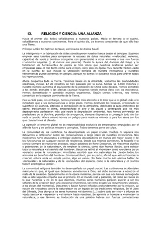 13.         RELIGIÓN Y CIENCIA: UNA ALIANZA
Hacia el primer día, todos señalábamos a nuestros países. Hacia el tercero o el cuarto,
señalábamos a nuestros continentes. Para el quinto día, ya éramos conscientes de que sólo hay
una Tierra.
Príncipe sultán Bin Salmón Al-Saud, astronauta de Arabia Saudí
La inteligencia y la fabricación de útiles constituyeron nuestra fuerza desde el principio. Supimos
emplear esos talentos para compensar la escasez de dotes naturales —velocidad, venenos,
capacidad de vuelo y demás— otorgadas con generosidad a otros animales y que nos fueron
cruelmente negadas (o al menos eso parecía). Desde la época del dominio del fuego y la
fabricación de herramientas de piedra se hizo obvio que nuestras destrezas podían ser
empleadas para el mal tanto como para el bien, pero sólo en época muy reciente hemos caído
en la cuenta de que incluso la utilización benigna de nuestra inteligencia y nuestras
herramientas puede ponernos en peligro, porque no somos lo bastante listos para prever todas
las repercusiones.
Ahora ocupamos toda la Tierra. Tenemos bases en la Antártida, visitamos las profundidades
oceánicas, incluso 12 de nosotros se han paseado por la Luna. Somos ya 6.000 millones y
nuestro número aumenta el equivalente de la población de China cada década. Hemos sometido
a los demás animales y las plantas (aunque hayamos tenido menos éxito con los microbios).
Hemos domesticado y sometido muchos organismos. Según ciertos criterios, nos hemos
convertido en la especie dominante de la Tierra.
Casi a cada paso, sin embargo, hemos prestado más atención a lo local que a lo global, más a lo
inmediato que a las consecuencias a largo plazo. Hemos destruido los bosques, erosionado la
superficie del planeta, alterado la composición de la atmósfera, debilitado la capa protectora de
ozono, trastornado el clima, emponzoñado el aire y las aguas y conseguido que los más
depauperados padecieran más que nadie la degradación ambiental. Nos hemos convertido en
predadores de la biosfera, poseídos de arrogancia, siempre dispuestos a conseguir todo sin dar
nada a cambio. Ahora mismo somos un peligro para nosotros mismos y para los seres con los
que compartimos el planeta.
La agresión al entorno global no es responsabilidad exclusiva de empresarios empujados por el
afán de lucro y de políticos miopes y corruptos. Todos tenemos parte de culpa.
La comunidad de los científicos ha desempeñado un papel crucial. Muchos ni siquiera nos
detuvimos a reflexionar sobre las consecuencias a largo plazo de nuestras invenciones. Nos
mostramos harto dispuestos a entregar poderes devastadores en manos del mejor postor y de
los funcionarios de cualquier nación de residencia. Desde sus mismos comienzos, la filosofía y la
ciencia siempre se revelaron ansiosas, según palabras de Rene Descartes, de «hacernos dueños
y poseedores de la naturaleza», de emplear la ciencia, como dijo Francis Bacon, para colocar
toda la naturaleza «al servicio del hombre». Bacon se refirió al «hombre» como ejerciente de un
«derecho sobre la naturaleza». Aristóteles escribió que «la naturaleza ha creado todos los
animales en beneficio del hombre». Immanuel Kant, por su parte, afirmó que «sin el hombre la
creación entera sería un simple yermo, algo en vano». No hace mucho aún oíamos hablar de
«conquistar» la naturaleza y de la «conquista» del espacio, como si la naturaleza y el cosmos
fuesen enemigos a vencer.
La comunidad religiosa también ha desempeñado un papel crucial. Las confesiones occidentales
mantuvieron que, al igual que debemos someternos a Dios, así debe someterse a nosotros el
resto de la creación. Especialmente en la época moderna, parece ser que nos hemos consagrado
más a este segundo empeño que al primero. En el mundo real y palpable, tal como se revela en
lo que hacemos y no en lo que decimos, muchos seres humanos parecen aspirar a ser los
señores de la creación (con una ocasional reverencia, tal como exigen las convenciones sociales,
a los dioses del momento). Descartes y Bacon fueron influidos profundamente por la religión. La
noción de «nosotros contra la naturaleza» es un legado de las tradiciones religiosas. En el Libro
del Génesis, Dios otorga a los seres humanos «el dominio [...] sobre todo ser vivo» e infunde en
«cada bestia» el «espanto» y «el temor» hacia nosotros. Se apremia al hombre a «someter» la
naturaleza, y ese término es traducción de una palabra hebrea con fuertes connotaciones
 