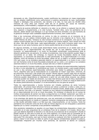demasiado en ello. (Significativamente, suelen justificarse las matanzas en masa organizadas
por los estados redefiniendo como subhumanos a nuestros adversarios de raza, nacionalidad,
religión o ideología.) Esa protección, ese derecho a la vida, no reza para los 40.000 niños
menores de cinco años que mueren cada día en el planeta por causa de inanición,
deshidratación, enfermedades y negligencias que habrían podido evitarse.
La mayoría de quienes defienden el «derecho a la vida» no se refieren a cualquier tipo de vida,
sino, especial y singularmente, a la vida humana. También ellos, como los partidarios de la
elección, deben decidir qué distingue a un ser humano de otros animales y en qué momento de
la gestación emergen esas cualidades específicamente humanas, sean cuales fueren.
Pese a las numerosas afirmaciones en contra, la vida no comienza en el momento de la
concepción; es una cadena ininterrumpida que se remonta a los orígenes de la Tierra, hace
4.600 millones de años. Tampoco la vida humana comienza en la concepción, sino que es una
cadena ininterrumpida que se remonta a los orígenes de nuestra especie, hace cientos de miles
de años. Más allá de toda duda, cada espermatozoide y cada óvulo humanos están vivos. Es
obvio que no son seres humanos, pero lo mismo podría decirse de un óvulo fecundado.
En algunos animales, un óvulo puede desarrollarse hasta convertirse en un adulto sano sin la
contribución de un espermatozoide. No sucede así, por lo que sabemos, entre los seres
humanos. Un espermatozoide y un óvulo no fecundado comprenden conjuntamente toda la
dotación genética de una persona. En ciertas circunstancias, tras la fecundación pueden llegar a
convertirse en un bebé. Sin embargo, la mayoría de óvulos fecundados aborta de modo
espontáneo. La conclusión del desarrollo no está garantizada. Ni el espermatozoide ni el óvulo
aislados, como así tampoco el óvulo fecundado, pasan de ser un bebé o un adulto potenciales.
¿Por qué, pues, no se considera asesinato destruir un espermatozoide o un óvulo si uno y otro
son tan humanos como el óvulo fecundado producido por su unión, y en cambio sí se considera
asesinato destruir un óvulo fecundado, aunque sólo sea un bebé en potencia?
De una eyaculación humana media surgen centenares de millones de espermatozoides (agitando
la cola y a una velocidad de 12 centímetros por hora). Un hombre joven y sano puede producir
en una o dos semanas espermatozoides suficientes para doblar la población humana de la
Tierra. ¿Significa esto que la masturbación es un asesinato en masa? ¿Qué decir, entonces, de
las poluciones nocturnas o del simple acto sexual? ¿Muere alguien cuando cada mes se expulsa
el óvulo no fecundado? ¿Deberíamos llorar todos esos abortos espontáneos? Muchos animales
inferiores pueden desarrollarse en laboratorio a partir de una sola célula corporal. Las células
humanas pueden ser objeto de clonación. (La cepa más famosa quizá sea la HeLa, bautizada así
por Helen Lane, su donante.) A la luz de tal tecnología, ¿sería un crimen en masa la destrucción
de células potencialmente clonables? ¿Y el derramamiento de una gota de sangre?
Todos los espermatozoides y óvulos humanos son mitades genéticas de seres humanos
potenciales. ¿Es preciso hacer esfuerzos heroicos por salvar y preservar a todos y cada uno, en
razón de ese «potencial»? ¿Es inmoral o criminal no hacerlo? Existe, desde luego, una diferencia
entre suprimir una vida y no salvarla. También es muy distinta la probabilidad de supervivencia
de un espermatozoide de la de un óvulo fecundado. Sin embargo, el absurdo de un cuerpo de
ínclitos conservadores de semen nos lleva a preguntarnos si el simple «potencial» que tiene un
óvulo fecundado de convertirse en un bebé convierte realmente su destrucción en un asesinato.
A los enemigos del aborto les preocupa que, una vez autorizado el inmediato a la concepción,
ninguna argumentación lo impida en cualquier momento subsiguiente del embarazo. Temen que
un día resulte admisible matar a un feto que sea, inequívocamente, un ser humano. Tanto los
partidarios de la elección como los de la vida (al menos algunos) se ven empujados a posiciones
tajantes por su temor compartido a esa pendiente resbaladiza.
Otra pendiente resbaladiza es aquella a la que llegan los antiabortistas dispuestos a hacer una
excepción en el caso angustioso de un embarazo fruto de la violación o el incesto. Ahora bien,
¿por qué debería depender el derecho a la vida de las circunstancias de la concepción? ¿Puede el
Estado decidir la vida para la prole de una unión legítima y la muerte para la concebida por la
fuerza o la coerción, cuando en ambos casos se trata de la vida de un niño? ¿Cómo puede ser
esto justo? Por otra parte, ¿por qué no hacer extensiva a cualquier otro feto la excepción que se
aplica a éstos? A tal motivo se debe en parte el que algunos antiabortistas adopten la postura,
considerada indignante por muchas otras personas, de oponerse al aborto en cualquier



                                                                                              93
 