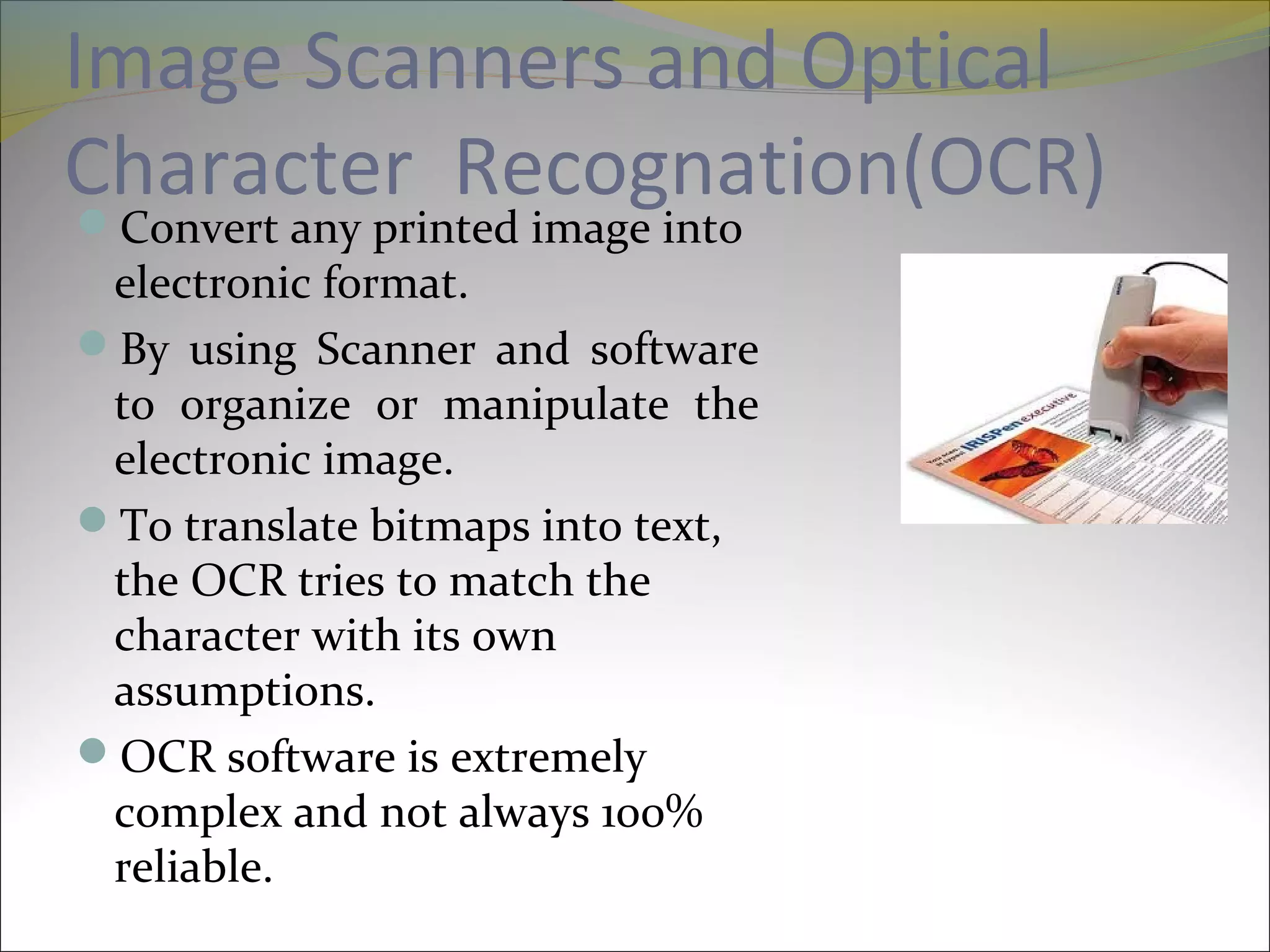 Image Scanners and Optical
Character Recognation(OCR)Convert any printed image into
electronic format.
By using Scanner and software
to organize or manipulate the
electronic image.
To translate bitmaps into text,
the OCR tries to match the
character with its own
assumptions.
OCR software is extremely
complex and not always 100%
reliable.
 