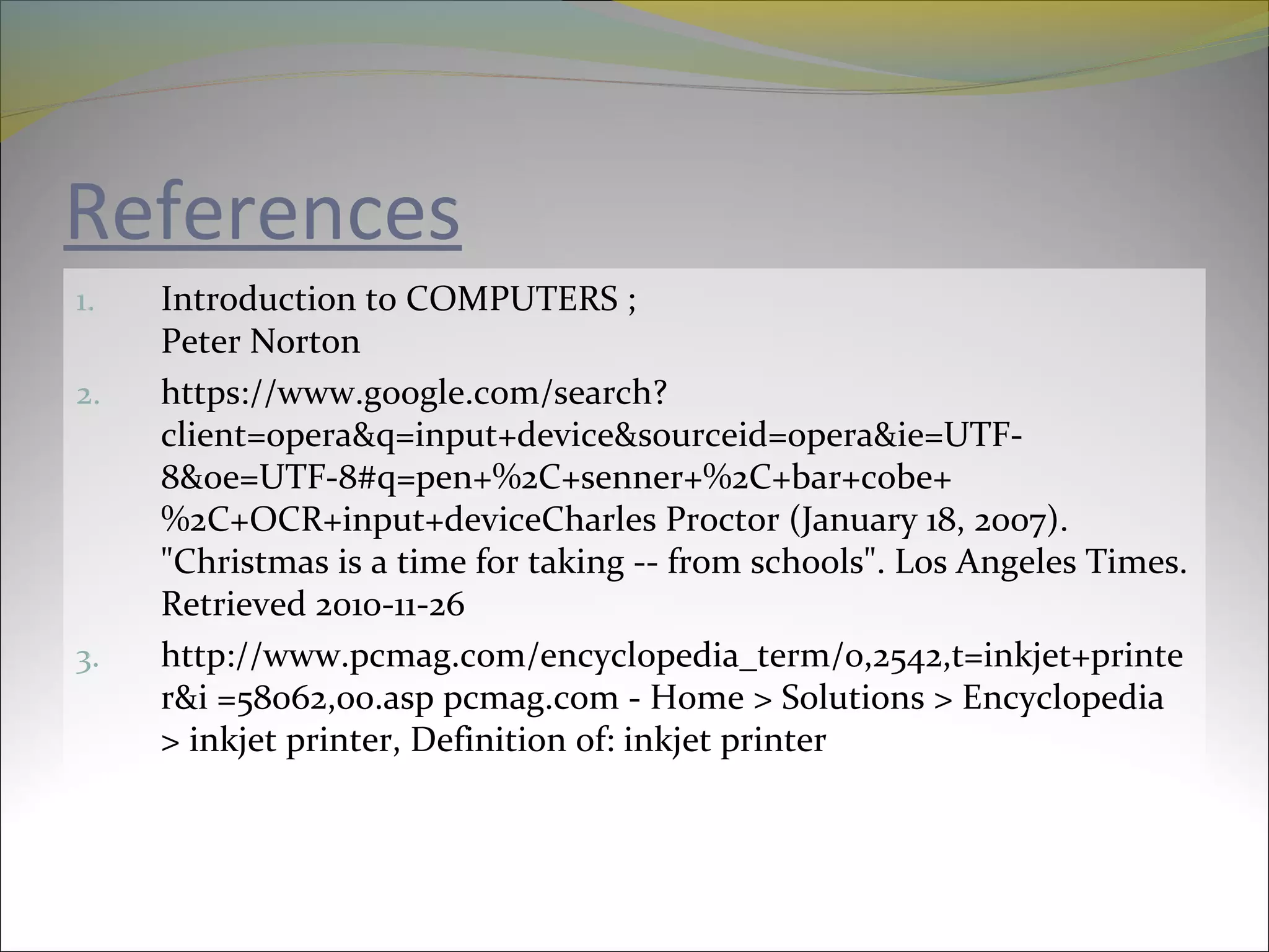 References
1. Introduction to COMPUTERS ;
Peter Norton
2. https://www.google.com/search?
client=opera&q=input+device&sourceid=opera&ie=UTF-
8&oe=UTF-8#q=pen+%2C+senner+%2C+bar+cobe+
%2C+OCR+input+deviceCharles Proctor (January 18, 2007).
"Christmas is a time for taking -- from schools". Los Angeles Times.
Retrieved 2010-11-26
3. http://www.pcmag.com/encyclopedia_term/0,2542,t=inkjet+printe
r&i =58062,00.asp pcmag.com - Home > Solutions > Encyclopedia
> inkjet printer, Definition of: inkjet printer
 