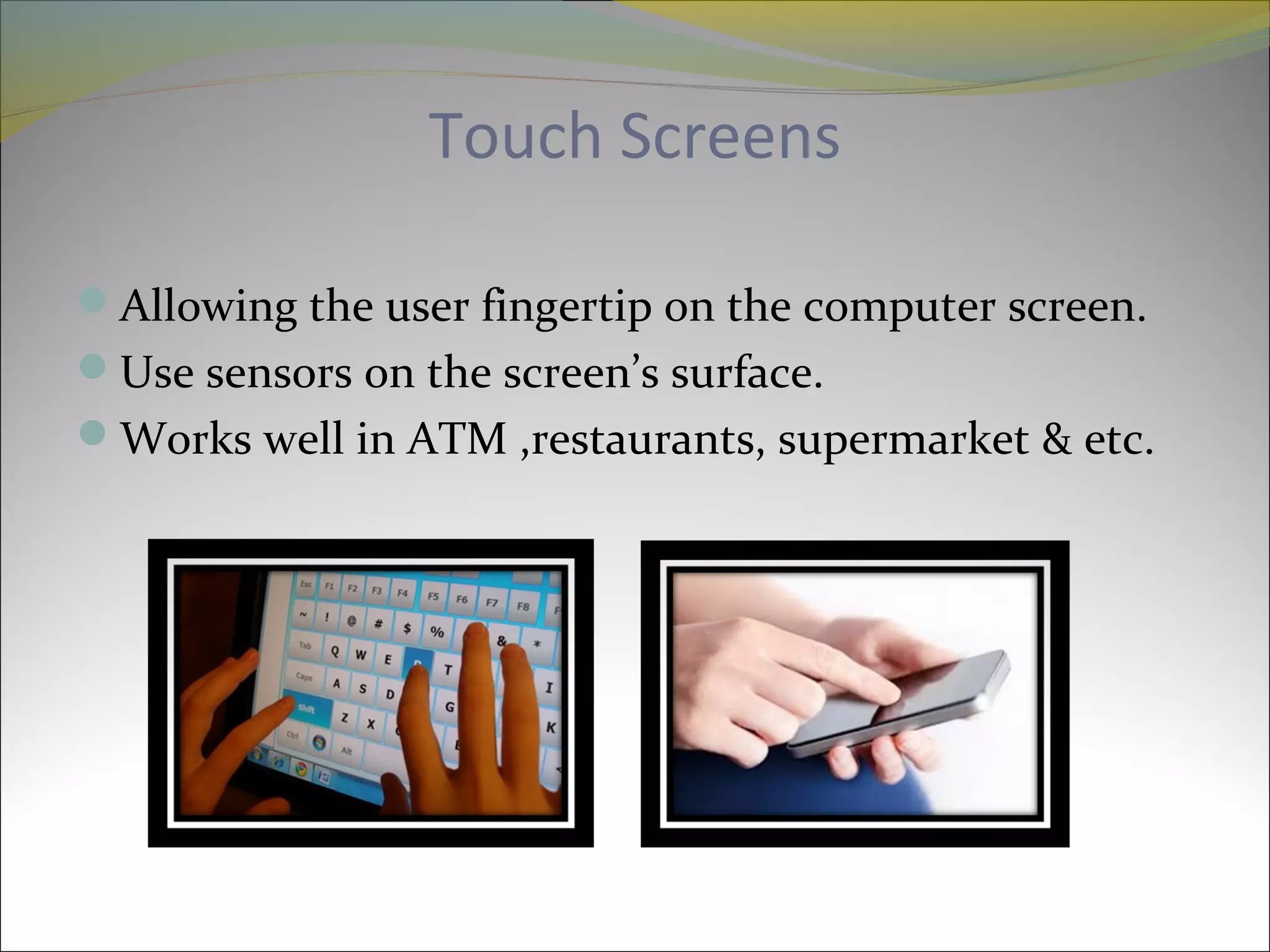Touch Screens
Allowing the user fingertip on the computer screen.
Use sensors on the screen’s surface.
Works well in ATM ,restaurants, supermarket & etc.
 