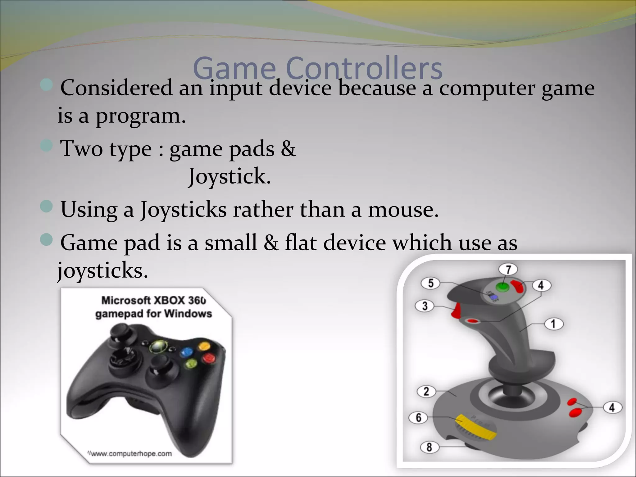 Game ControllersConsidered an input device because a computer game
is a program.
Two type : game pads &
Joystick.
Using a Joysticks rather than a mouse.
Game pad is a small & flat device which use as
joysticks.
 