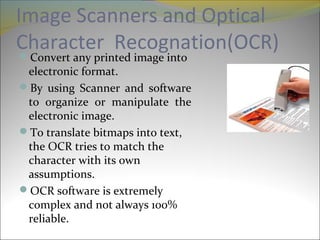 Image Scanners and Optical
Character Recognation(OCR)Convert any printed image into
electronic format.
By using Scanner and software
to organize or manipulate the
electronic image.
To translate bitmaps into text,
the OCR tries to match the
character with its own
assumptions.
OCR software is extremely
complex and not always 100%
reliable.
 