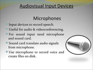 Audiovisual Input Devices
Microphones
Input devices to record speech.
Useful for audio & videoconferencing.
For sound input need microphone
and sound card.
Sound card translate audio signals
from microphone.
Use microphone to record voice and
create files on disk.
 