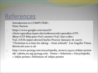 References
1. Introduction to COMPUTERS ;
Peter Norton
2. https://www.google.com/search?
client=opera&q=input+device&sourceid=opera&ie=UTF-
8&oe=UTF-8#q=pen+%2C+senner+%2C+bar+cobe+
%2C+OCR+input+deviceCharles Proctor (January 18, 2007).
"Christmas is a time for taking -- from schools". Los Angeles Times.
Retrieved 2010-11-26
3. http://www.pcmag.com/encyclopedia_term/0,2542,t=inkjet+printe
r&i =58062,00.asp pcmag.com - Home > Solutions > Encyclopedia
> inkjet printer, Definition of: inkjet printer
 