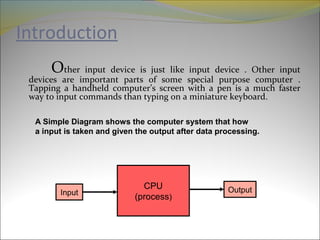 Introduction
Other input device is just like input device . Other input
devices are important parts of some special purpose computer .
Tapping a handheld computer’s screen with a pen is a much faster
way to input commands than typing on a miniature keyboard.
CPU
(process)
Input Output
A Simple Diagram shows the computer system that how
a input is taken and given the output after data processing.
 