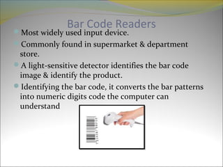 Bar Code Readers
Most widely used input device.
Commonly found in supermarket & department
store.
A light-sensitive detector identifies the bar code
image & identify the product.
Identifying the bar code, it converts the bar patterns
into numeric digits code the computer can
understand
 