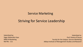Striving for Service Leadership
Submitted by:
Sagar Mahendra Vyas
MMS B Marketing
Roll No - 111
Submitted to:
Prof. Dreena D’Souza
Faculty for the Subject: Service Marketing
Aditya Institute of Management Studies and Research
Service Marketing
 