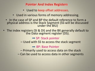 Pointer And Index Registers
• Used to keep offset addresses.
• Used in various forms of memory addressing.
• In the case of SP and BP the default reference to form a
physical address is the Stack Segment (SS-will be discussed
under the BIU)
• The index registers (SI & DI) and the BX generally default to
the Data segment register (DS).
SP: Stack pointer
– Used with SS to access the stack segment
BP: Base Pointer
– Primarily used to access data on the stack
– Can be used to access data in other segments
10
 