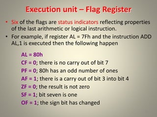 Execution unit – Flag Register
• Six of the flags are status indicators reflecting properties
of the last arithmetic or logical instruction.
• For example, if register AL = 7Fh and the instruction ADD
AL,1 is executed then the following happen
AL = 80h
CF = 0; there is no carry out of bit 7
PF = 0; 80h has an odd number of ones
AF = 1; there is a carry out of bit 3 into bit 4
ZF = 0; the result is not zero
SF = 1; bit seven is one
OF = 1; the sign bit has changed
15
 