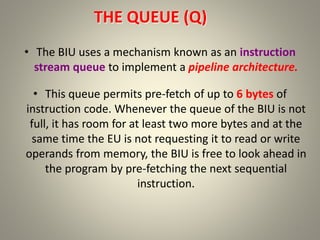 THE QUEUE (Q)
• The BIU uses a mechanism known as an instruction
stream queue to implement a pipeline architecture.
• This queue permits pre-fetch of up to 6 bytes of
instruction code. Whenever the queue of the BIU is not
full, it has room for at least two more bytes and at the
same time the EU is not requesting it to read or write
operands from memory, the BIU is free to look ahead in
the program by pre-fetching the next sequential
instruction.
17
 