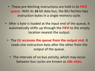 • These pre-fetching instructions are held in its FIFO
queue. With its 16 bit data bus, the BIU fetches two
instruction bytes in a single memory cycle.
• After a byte is loaded at the input end of the queue, it
automatically shifts up through the FIFO to the empty
location nearest the output.
• The EU accesses the queue from the output end. It
reads one instruction byte after the other from the
output of the queue.
• The intervals of no bus activity, which may occur
between bus cycles are known as Idle state.
18
 