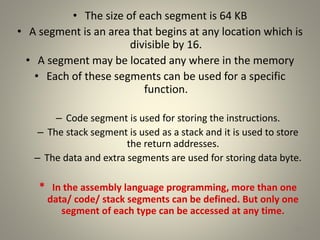 • The size of each segment is 64 KB
• A segment is an area that begins at any location which is
divisible by 16.
• A segment may be located any where in the memory
• Each of these segments can be used for a specific
function.
– Code segment is used for storing the instructions.
– The stack segment is used as a stack and it is used to store
the return addresses.
– The data and extra segments are used for storing data byte.
* In the assembly language programming, more than one
data/ code/ stack segments can be defined. But only one
segment of each type can be accessed at any time.
20
 