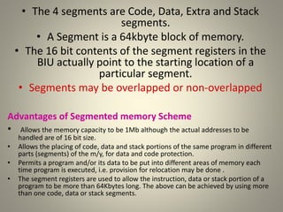 • The 4 segments are Code, Data, Extra and Stack
segments.
• A Segment is a 64kbyte block of memory.
• The 16 bit contents of the segment registers in the
BIU actually point to the starting location of a
particular segment.
• Segments may be overlapped or non-overlapped
Advantages of Segmented memory Scheme
• Allows the memory capacity to be 1Mb although the actual addresses to be
handled are of 16 bit size.
• Allows the placing of code, data and stack portions of the same program in different
parts (segments) of the m/y, for data and code protection.
• Permits a program and/or its data to be put into different areas of memory each
time program is executed, i.e. provision for relocation may be done .
• The segment registers are used to allow the instruction, data or stack portion of a
program to be more than 64Kbytes long. The above can be achieved by using more
than one code, data or stack segments.
21
 
