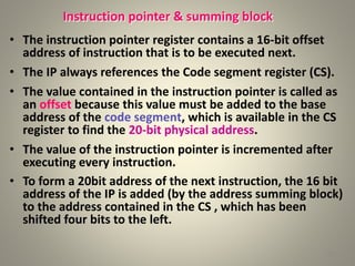 Instruction pointer & summing block
• The instruction pointer register contains a 16-bit offset
address of instruction that is to be executed next.
• The IP always references the Code segment register (CS).
• The value contained in the instruction pointer is called as
an offset because this value must be added to the base
address of the code segment, which is available in the CS
register to find the 20-bit physical address.
• The value of the instruction pointer is incremented after
executing every instruction.
• To form a 20bit address of the next instruction, the 16 bit
address of the IP is added (by the address summing block)
to the address contained in the CS , which has been
shifted four bits to the left.
25
 