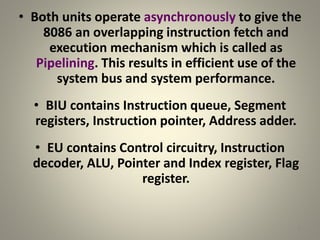 • Both units operate asynchronously to give the
8086 an overlapping instruction fetch and
execution mechanism which is called as
Pipelining. This results in efficient use of the
system bus and system performance.
• BIU contains Instruction queue, Segment
registers, Instruction pointer, Address adder.
• EU contains Control circuitry, Instruction
decoder, ALU, Pointer and Index register, Flag
register.
7
 
