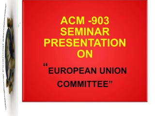ACM -903
SEMINAR
PRESENTATION
ON
“EUROPEAN UNION
COMMITTEE”
 