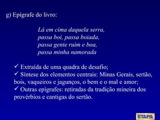 g) Epígrafe do livro:  Lá em cima daquela serra, passa boi, passa boiada, passa gente ruim e boa, passa minha namorada Extraída de uma quadra de desafio; Síntese dos elementos centrais: Minas Gerais, sertão, bois, vaqueiros e jagunços, o bem e o mal e amor; Outras epígrafes: retiradas da tradição mineira dos provérbios e cantigas do sertão. 