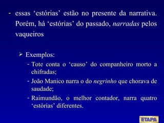 essas ‘estórias’ estão no presente da narrativa. Porém, há ‘estórias’ do passado,  narradas  pelos vaqueiros  Exemplos: Tote conta o ‘causo’ do companheiro morto a chifradas;  João Manico narra o do  negrinho  que chorava de saudade;  Raimundão, o melhor contador, narra quatro ‘estórias’ diferentes . 