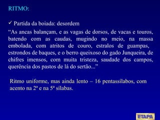 RITMO: Partida da boiada: desordem “ As ancas balançam, e as vagas de dorsos, de vacas e touros, batendo com as caudas, mugindo no meio, na massa embolada, com atritos de couro, estralos de guampas,  estrondos de baques, e o berro queixoso do gado Junqueira, de chifres imensos, com muita tristeza, saudade dos campos, querência dos pastos de lá do sertão...” Ritmo uniforme, mas ainda lento – 16 pentassílabos, com acento na 2ª e na 5ª sílabas. 