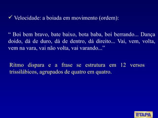 Velocidade: a boiada em movimento (ordem): “  Boi bem bravo, bate baixo, bota baba, boi berrando... Dança doido, dá de duro, dá de dentro, dá direito... Vai, vem, volta, vem na vara, vai não volta, vai varando...” Ritmo dispara e a frase se estrutura em 12 versos trissilábicos, agrupados de quatro em quatro. 