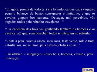 “ E, agora, pronta de todo está ela ficando, cá que cada vaqueiro pega o balanço de busto, sem-querer e imitativo, e que os cavalos gingam bovinamente. Devagar, mal percebido, vão sugados todos pelo rebanho trovejante – “ A cadência dos bois vai ganhando também os homens e os cavalos, até que, sem perceber, todos se integram no rebanho: “ - pata a pata, casco a casco, soca soca, fasta vento, rola e trota, cabisbaixos, mexe lama, pela estrada, chifres no ar...” Trissilábico – integração: união bois, homens, cavalos, pela aliteração. 