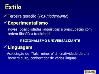 Estilo Terceira geração ( Pós-Modernismo ) Experimentalismo novas  possibilidades lingüísticas e preocupação com ordem filosófica tradicional REGIONALISMO UNIVERSALIZANTE Linguagem   Associação do  “falar mineiro” à  criatividade de um homem culto, conhecedor de várias línguas. 