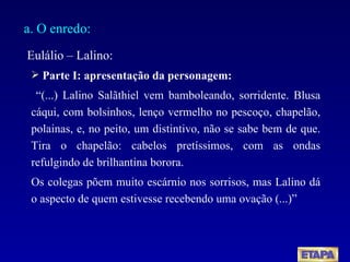 a. O enredo: Eulálio – Lalino: Parte I: apresentação da personagem: “ (...) Lalino Salãthiel vem bamboleando, sorridente. Blusa cáqui, com bolsinhos, lenço vermelho no pescoço, chapelão, polainas, e, no peito, um distintivo, não se sabe bem de que. Tira o chapelão: cabelos pretíssimos, com as ondas refulgindo de brilhantina borora. Os colegas põem muito escárnio nos sorrisos, mas Lalino dá o aspecto de quem estivesse recebendo uma ovação (...)” 