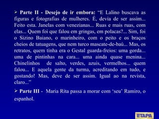 Parte II - Desejo de ir embora:  “E Lalino buscava as figuras e fotografias de mulheres. É, devia de ser assim... Feito esta. Janelas com venezianas... Ruas e mais ruas, com elas... Quem foi que falou em gringas, em polacas?... Sim, foi o Sizino Baiano, o marinheiro, com o peito e os braços cheios de tatuagens, que nem turco mascate-de-baú... Mas, os retratos, quem tinha era o Gestal guarda-freios: uma gorda... uma de pintinhas na cara... uma ainda quase menina... Chinelinhos  de salto, verdes, azuis, vermelhos... quem falou... E aquela gente da turma, acreditando em tudo, e gostando! Mas, deve de ser assim. Igual ao na revista, claro...” Parte III  -  Maria Rita passa a morar com ‘seu’ Ramiro, o espanhol. 
