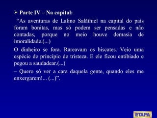 Parte IV – Na capital: “ As aventuras de Lalino Salãthiel na capital do país foram bonitas, mas só podem ser pensadas e não contadas, porque no meio houve demasia de imoralidade.(...)  O dinheiro se fora. Rareavam os biscates. Veio uma espécie de princípio de tristeza. E ele ficou entibiado e pegou a saudadear.(...) –  Quero só ver a cara daquela gente, quando eles me enxergarem!... (...)”. 