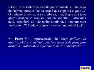 –  Bem, se o senhor dá a conta por liquidada, eu lhe pego da palavra, porque ‘sal da seca é que engorda o gado!...’ O dinheiro estava aqui na algibeira, mas, já que está tudo quites, acabou-se. Não sou homem soberbo!... Mas olha aqui, espanhol: eu não tenho combinado nenhum com você, ouviu?! Tenho compromisso com ninguém! (...)”. Parte VI -  Apresentação do  ‘chefe político do distrito, Major Anacleto’ , que  ‘era homem de princípios austeros, intolerante e difícil de se deixar engambelar.”   