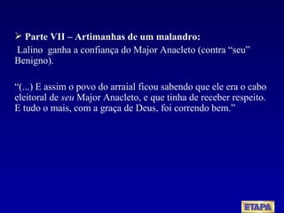 Parte VII – Artimanhas de um malandro: Lalino  ganha a confiança do Major Anacleto (contra “seu” Benigno).  “ (...) E assim o povo do arraial ficou sabendo que ele era o cabo eleitoral de  seu  Major Anacleto, e que tinha de receber respeito. E tudo o mais, com a graça de Deus, foi correndo bem.” 